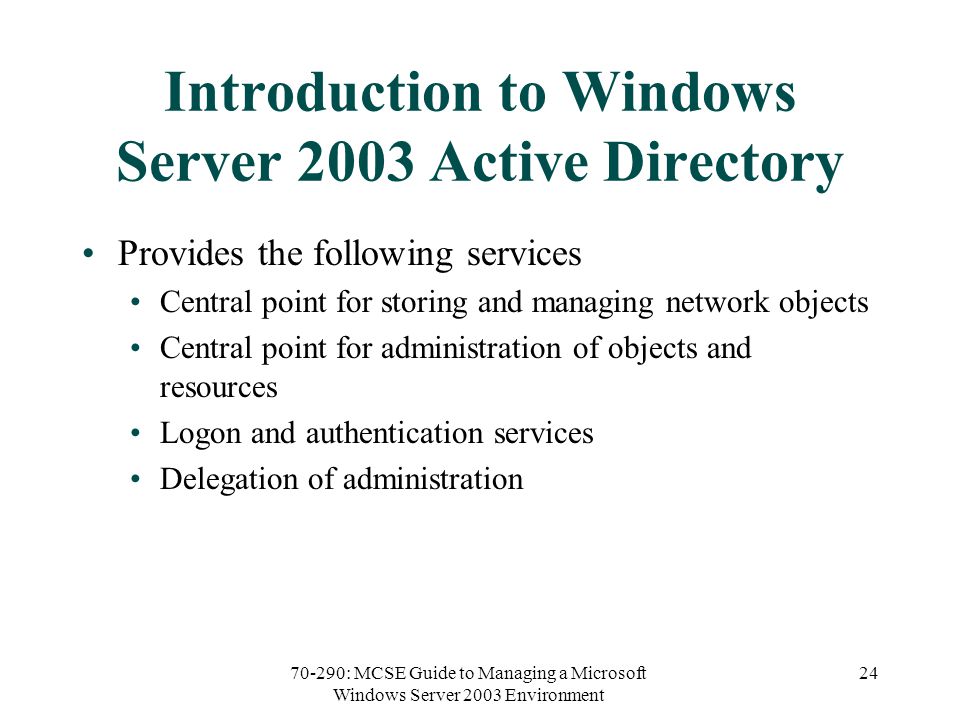70-290: MCSE Guide to Managing a Microsoft Windows Server 2003 Environment 24 Introduction to Windows Server 2003 Active Directory Provides the following services Central point for storing and managing network objects Central point for administration of objects and resources Logon and authentication services Delegation of administration