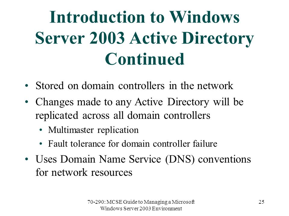 70-290: MCSE Guide to Managing a Microsoft Windows Server 2003 Environment 25 Introduction to Windows Server 2003 Active Directory Continued Stored on domain controllers in the network Changes made to any Active Directory will be replicated across all domain controllers Multimaster replication Fault tolerance for domain controller failure Uses Domain Name Service (DNS) conventions for network resources