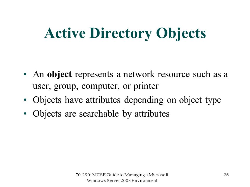 70-290: MCSE Guide to Managing a Microsoft Windows Server 2003 Environment 26 Active Directory Objects An object represents a network resource such as a user, group, computer, or printer Objects have attributes depending on object type Objects are searchable by attributes