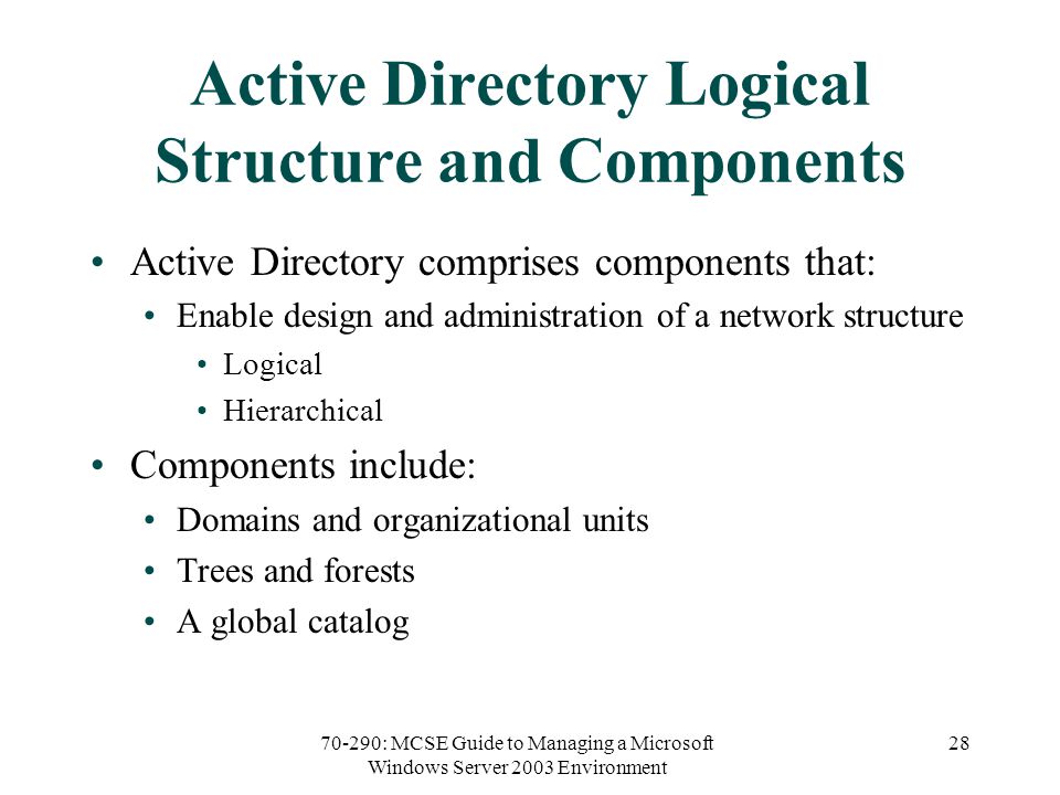 70-290: MCSE Guide to Managing a Microsoft Windows Server 2003 Environment 28 Active Directory Logical Structure and Components Active Directory comprises components that: Enable design and administration of a network structure Logical Hierarchical Components include: Domains and organizational units Trees and forests A global catalog
