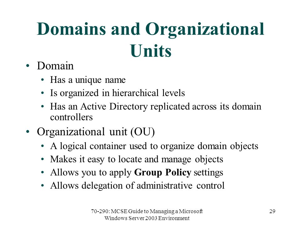 70-290: MCSE Guide to Managing a Microsoft Windows Server 2003 Environment 29 Domains and Organizational Units Domain Has a unique name Is organized in hierarchical levels Has an Active Directory replicated across its domain controllers Organizational unit (OU) A logical container used to organize domain objects Makes it easy to locate and manage objects Allows you to apply Group Policy settings Allows delegation of administrative control
