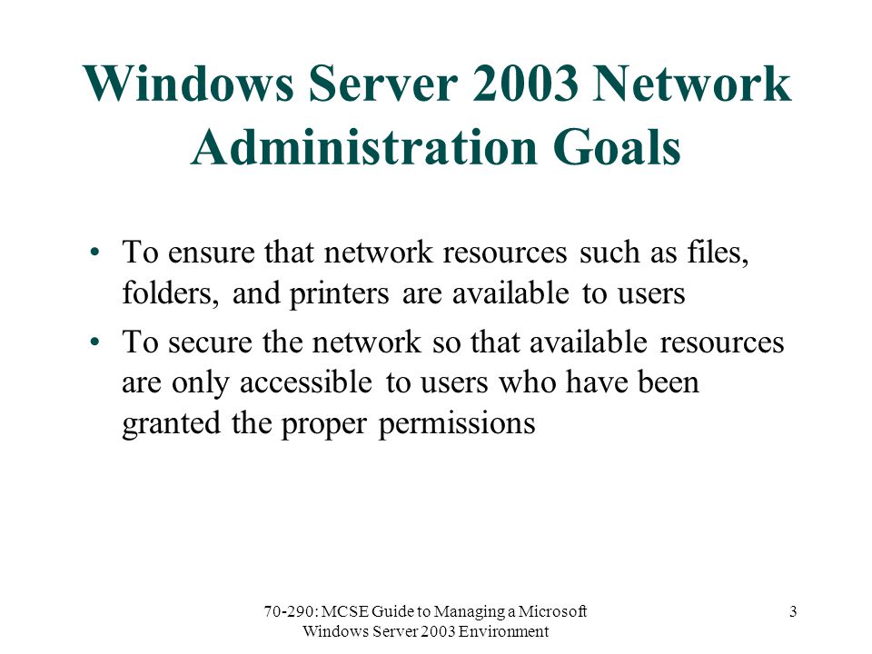 70-290: MCSE Guide to Managing a Microsoft Windows Server 2003 Environment 3 Windows Server 2003 Network Administration Goals To ensure that network resources such as files, folders, and printers are available to users To secure the network so that available resources are only accessible to users who have been granted the proper permissions