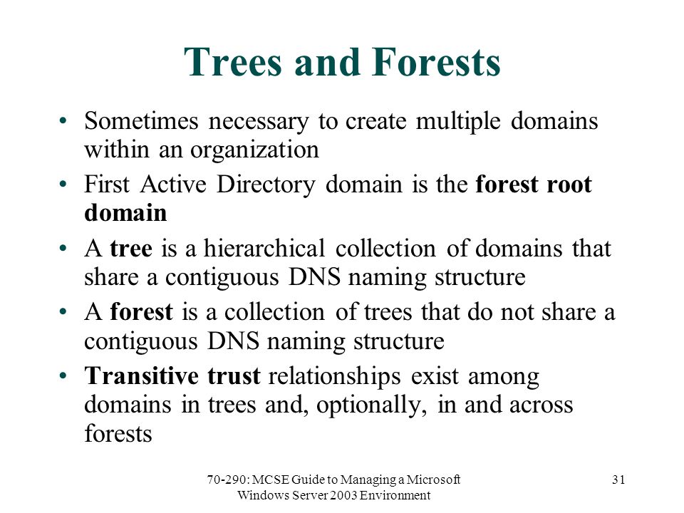 70-290: MCSE Guide to Managing a Microsoft Windows Server 2003 Environment 31 Trees and Forests Sometimes necessary to create multiple domains within an organization First Active Directory domain is the forest root domain A tree is a hierarchical collection of domains that share a contiguous DNS naming structure A forest is a collection of trees that do not share a contiguous DNS naming structure Transitive trust relationships exist among domains in trees and, optionally, in and across forests
