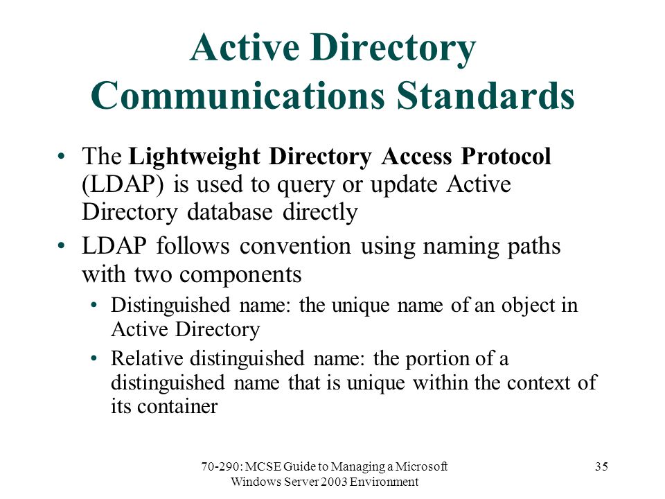 70-290: MCSE Guide to Managing a Microsoft Windows Server 2003 Environment 35 Active Directory Communications Standards The Lightweight Directory Access Protocol (LDAP) is used to query or update Active Directory database directly LDAP follows convention using naming paths with two components Distinguished name: the unique name of an object in Active Directory Relative distinguished name: the portion of a distinguished name that is unique within the context of its container