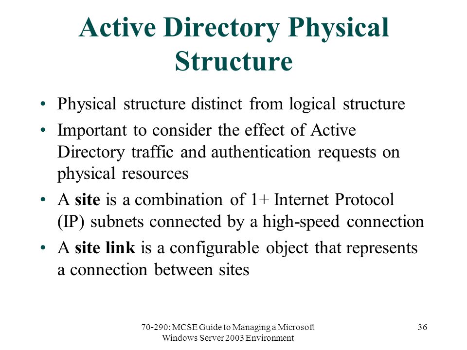 70-290: MCSE Guide to Managing a Microsoft Windows Server 2003 Environment 36 Active Directory Physical Structure Physical structure distinct from logical structure Important to consider the effect of Active Directory traffic and authentication requests on physical resources A site is a combination of 1+ Internet Protocol (IP) subnets connected by a high-speed connection A site link is a configurable object that represents a connection between sites