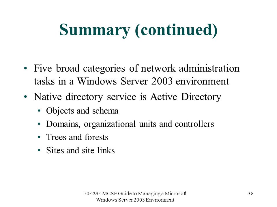70-290: MCSE Guide to Managing a Microsoft Windows Server 2003 Environment 38 Summary (continued) Five broad categories of network administration tasks in a Windows Server 2003 environment Native directory service is Active Directory Objects and schema Domains, organizational units and controllers Trees and forests Sites and site links