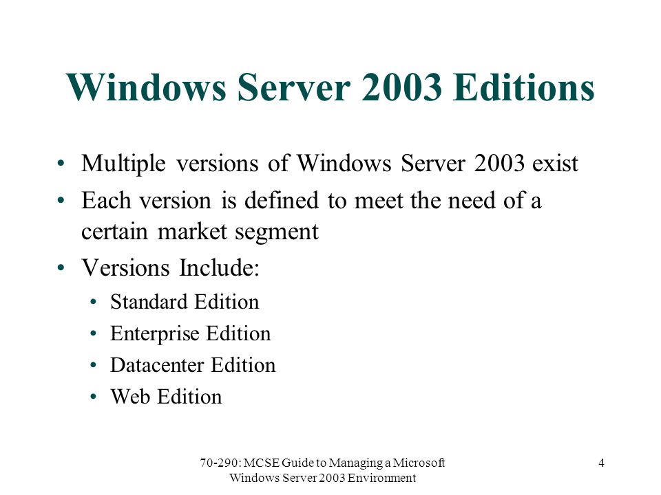 70-290: MCSE Guide to Managing a Microsoft Windows Server 2003 Environment 4 Windows Server 2003 Editions Multiple versions of Windows Server 2003 exist Each version is defined to meet the need of a certain market segment Versions Include: Standard Edition Enterprise Edition Datacenter Edition Web Edition