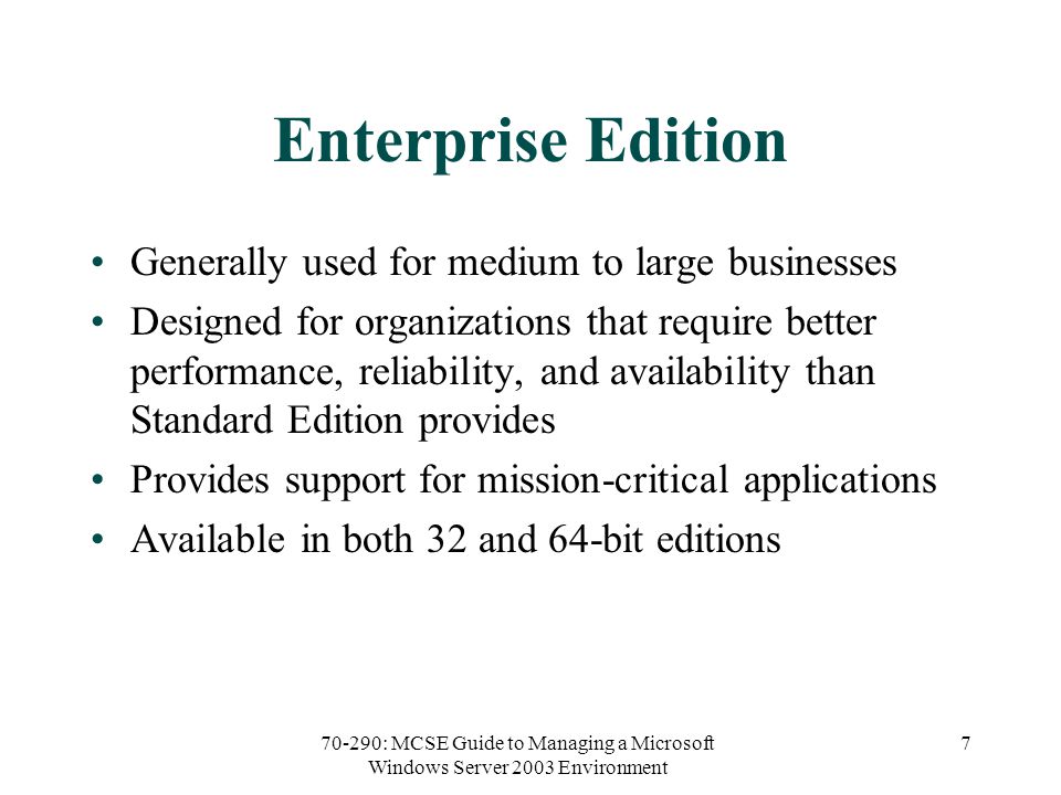 70-290: MCSE Guide to Managing a Microsoft Windows Server 2003 Environment 7 Enterprise Edition Generally used for medium to large businesses Designed for organizations that require better performance, reliability, and availability than Standard Edition provides Provides support for mission-critical applications Available in both 32 and 64-bit editions