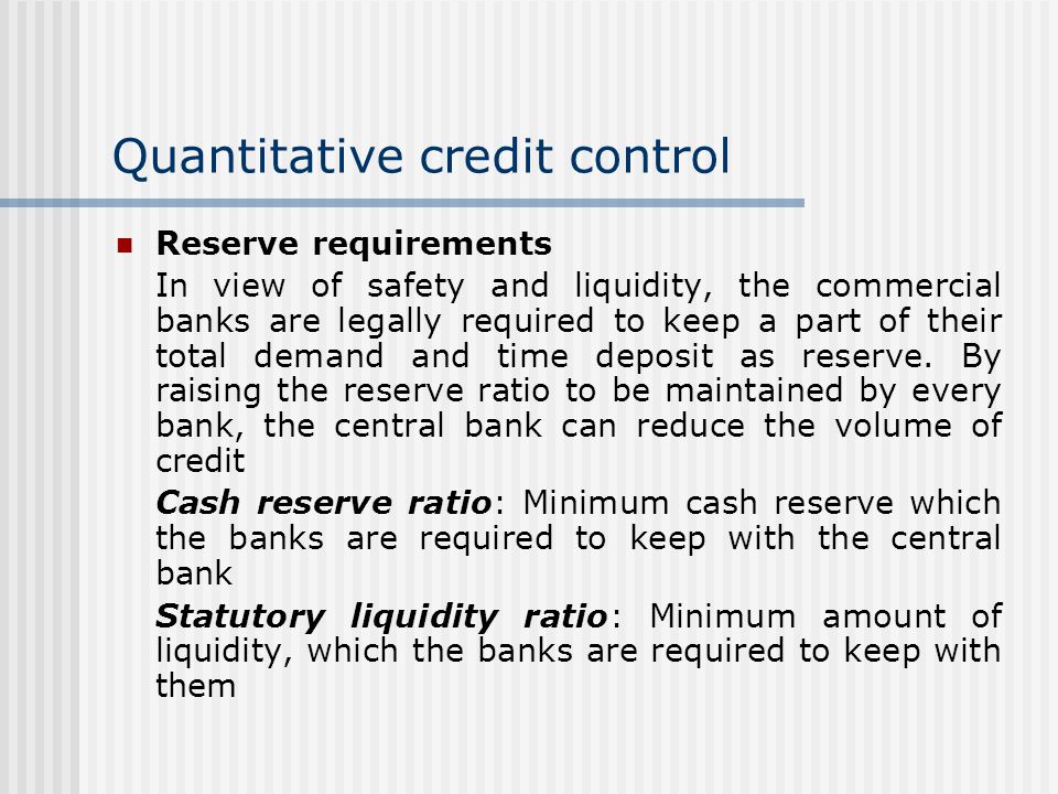 Quantitative credit control Reserve requirements In view of safety and liquidity, the commercial banks are legally required to keep a part of their total demand and time deposit as reserve.