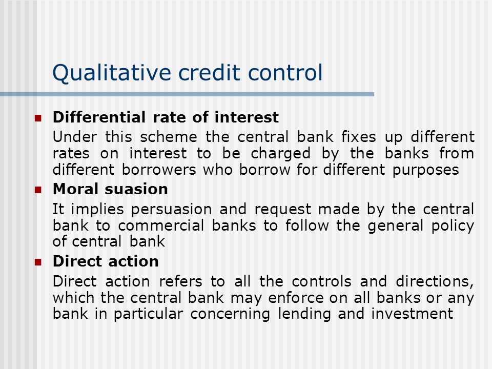 Qualitative credit control Differential rate of interest Under this scheme the central bank fixes up different rates on interest to be charged by the banks from different borrowers who borrow for different purposes Moral suasion It implies persuasion and request made by the central bank to commercial banks to follow the general policy of central bank Direct action Direct action refers to all the controls and directions, which the central bank may enforce on all banks or any bank in particular concerning lending and investment