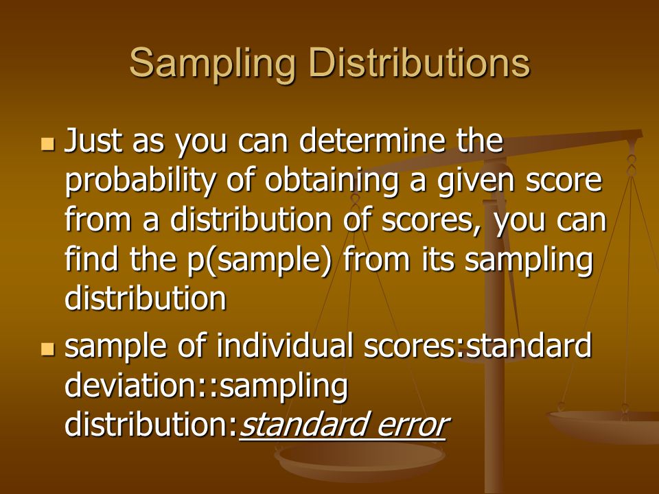 Sampling Distributions Just as you can determine the probability of obtaining a given score from a distribution of scores, you can find the p(sample) from its sampling distribution Just as you can determine the probability of obtaining a given score from a distribution of scores, you can find the p(sample) from its sampling distribution sample of individual scores:standard deviation::sampling distribution:standard error sample of individual scores:standard deviation::sampling distribution:standard error