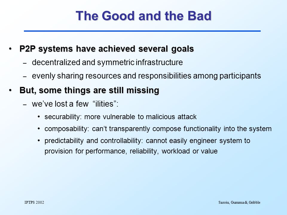 IPTPS 2002Saroiu, Gummadi, Gribble The Good and the Bad P2P systems have achieved several goalsP2P systems have achieved several goals – decentralized and symmetric infrastructure – evenly sharing resources and responsibilities among participants But, some things are still missingBut, some things are still missing – we’ve lost a few ilities : securability: more vulnerable to malicious attack composability: can’t transparently compose functionality into the system predictability and controllability: cannot easily engineer system to provision for performance, reliability, workload or value