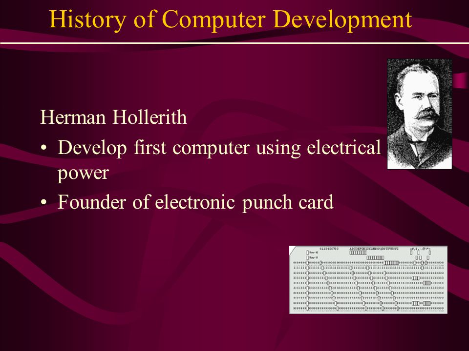 History of Computer Development Herman Hollerith Develop first computer using electrical power Founder of electronic punch card
