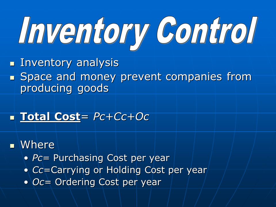 Inventory analysis Inventory analysis Space and money prevent companies from producing goods Space and money prevent companies from producing goods Total Cost= Pc+Cc+Oc Total Cost= Pc+Cc+Oc Where Where Pc= Purchasing Cost per yearPc= Purchasing Cost per year Cc=Carrying or Holding Cost per yearCc=Carrying or Holding Cost per year Oc= Ordering Cost per yearOc= Ordering Cost per year