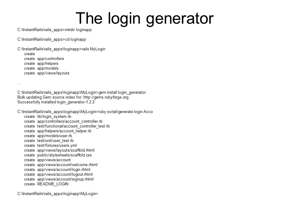 The login generator C:\InstantRails\rails_apps>mkdir loginapp C:\InstantRails\rails_apps>cd loginapp C:\InstantRails\rails_apps\loginapp>rails MyLogin create create app/controllers create app/helpers create app/models create app/views/layouts … C:\InstantRails\rails_apps\loginapp\MyLogin>gem install login_generator Bulk updating Gem source index for:   Successfully installed login_generator C:\InstantRails\rails_apps\loginapp\MyLogin>ruby script/generate login Acco create lib/login_system.rb create app/controllers/account_controller.rb create test/functional/account_controller_test.rb create app/helpers/account_helper.rb create app/models/user.rb create test/unit/user_test.rb create test/fixtures/users.yml create app/views/layouts/scaffold.rhtml create public/stylesheets/scaffold.css create app/views/account create app/views/account/welcome.rhtml create app/views/account/login.rhtml create app/views/account/logout.rhtml create app/views/account/signup.rhtml create README_LOGIN C:\InstantRails\rails_apps\loginapp\MyLogin>