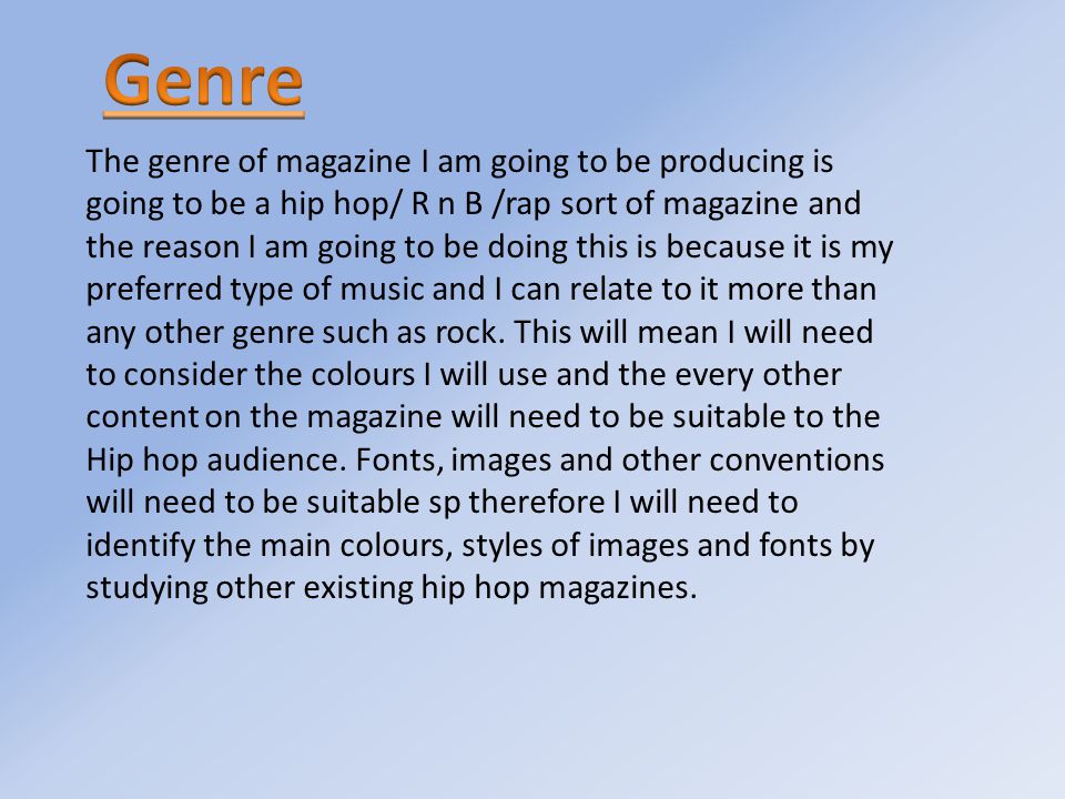 The genre of magazine I am going to be producing is going to be a hip hop/ R n B /rap sort of magazine and the reason I am going to be doing this is because it is my preferred type of music and I can relate to it more than any other genre such as rock.