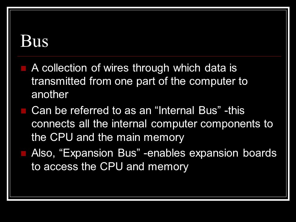 Bus A collection of wires through which data is transmitted from one part of the computer to another Can be referred to as an Internal Bus -this connects all the internal computer components to the CPU and the main memory Also, Expansion Bus -enables expansion boards to access the CPU and memory