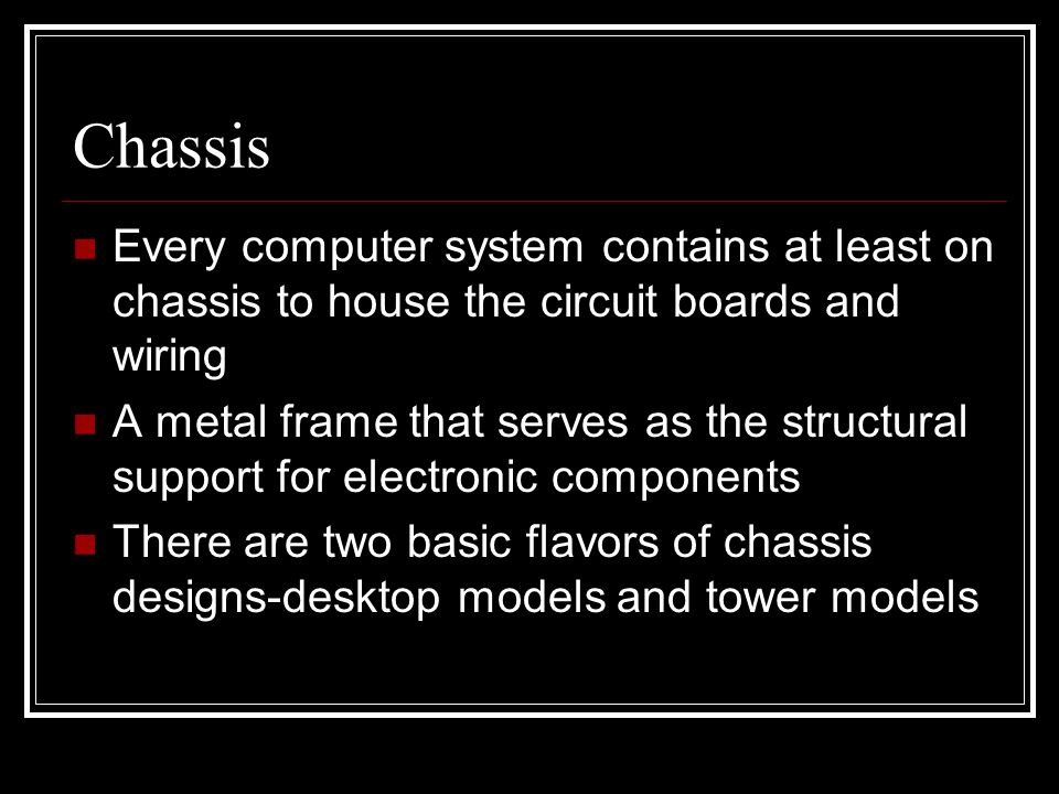 Chassis Every computer system contains at least on chassis to house the circuit boards and wiring A metal frame that serves as the structural support for electronic components There are two basic flavors of chassis designs-desktop models and tower models