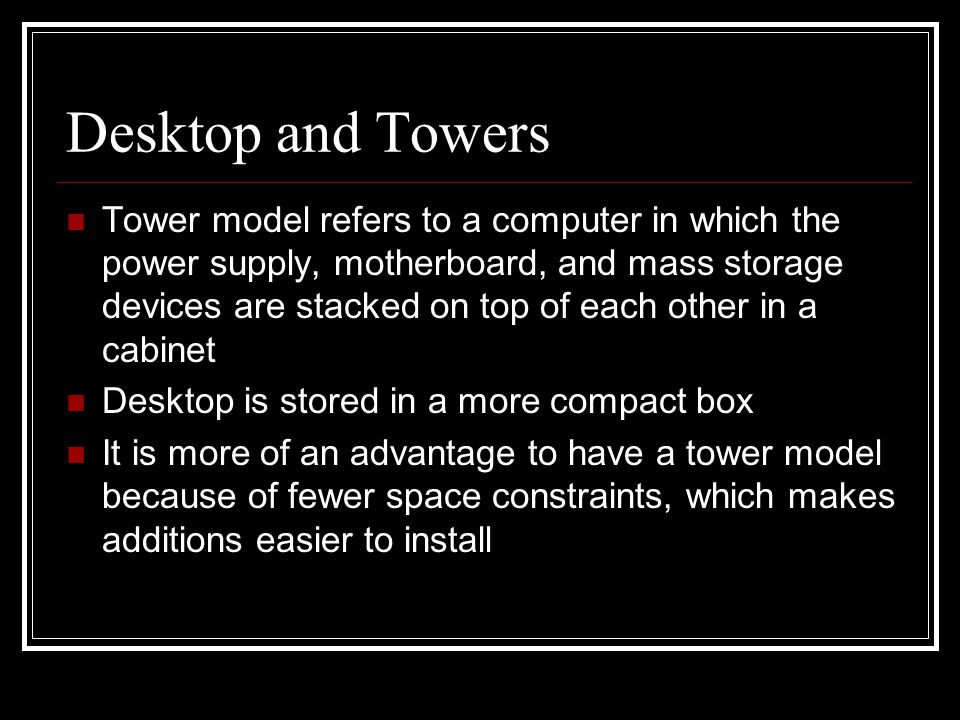 Desktop and Towers Tower model refers to a computer in which the power supply, motherboard, and mass storage devices are stacked on top of each other in a cabinet Desktop is stored in a more compact box It is more of an advantage to have a tower model because of fewer space constraints, which makes additions easier to install