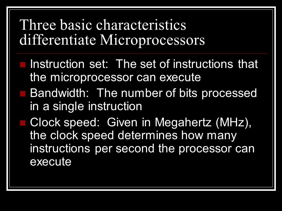 Three basic characteristics differentiate Microprocessors Instruction set: The set of instructions that the microprocessor can execute Bandwidth: The number of bits processed in a single instruction Clock speed: Given in Megahertz (MHz), the clock speed determines how many instructions per second the processor can execute