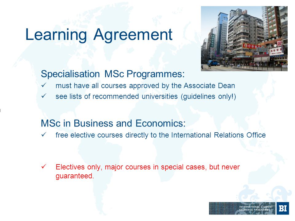 Learning Agreement Specialisation MSc Programmes: must have all courses approved by the Associate Dean see lists of recommended universities (guidelines only!) MSc in Business and Economics: free elective courses directly to the International Relations Office Electives only, major courses in special cases, but never guaranteed.
