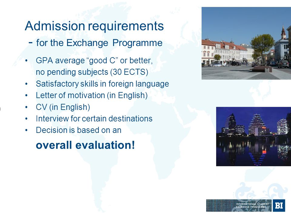 Admission requirements - for the Exchange Programme GPA average good C or better, no pending subjects (30 ECTS) Satisfactory skills in foreign language Letter of motivation (in English) CV (in English) Interview for certain destinations Decision is based on an overall evaluation!