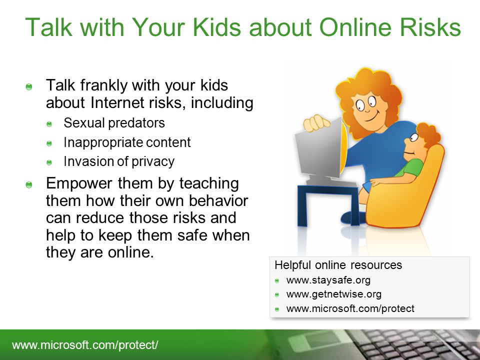 Talk with Your Kids about Online Risks Talk frankly with your kids about Internet risks, including Sexual predators Inappropriate content Invasion of privacy Empower them by teaching them how their own behavior can reduce those risks and help to keep them safe when they are online.