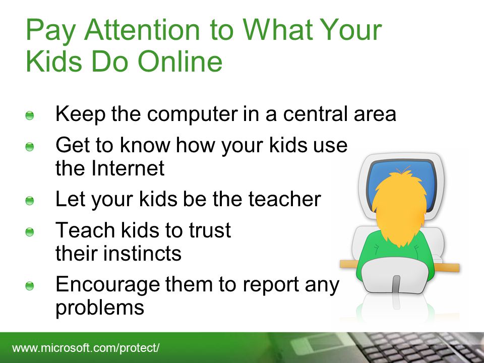 Pay Attention to What Your Kids Do Online Keep the computer in a central area Get to know how your kids use the Internet Let your kids be the teacher Teach kids to trust their instincts Encourage them to report any problems
