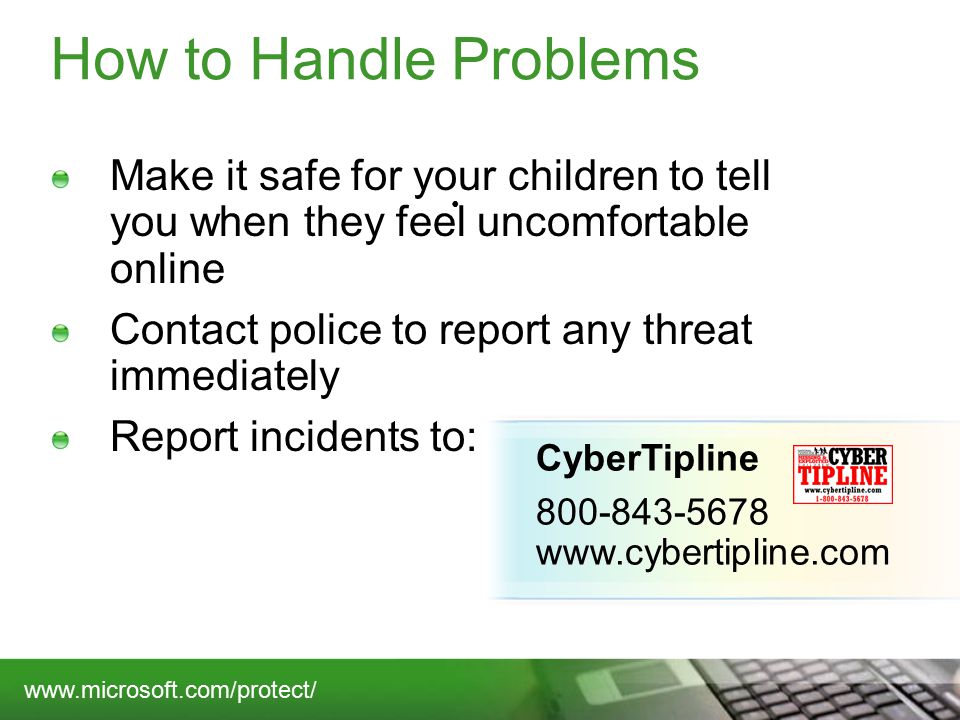 How to Handle Problems Make it safe for your children to tell you when they feel uncomfortable online Contact police to report any threat immediately Report incidents to: CyberTipline
