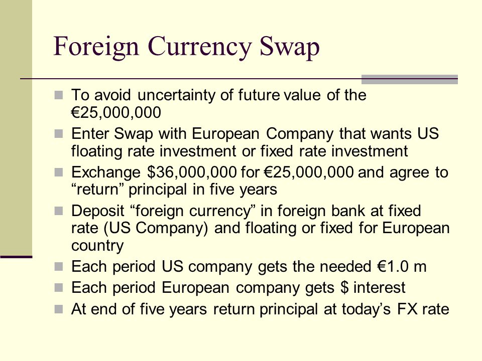 Foreign Currency Swap To avoid uncertainty of future value of the €25,000,000 Enter Swap with European Company that wants US floating rate investment or fixed rate investment Exchange $36,000,000 for €25,000,000 and agree to return principal in five years Deposit foreign currency in foreign bank at fixed rate (US Company) and floating or fixed for European country Each period US company gets the needed €1.0 m Each period European company gets $ interest At end of five years return principal at today’s FX rate