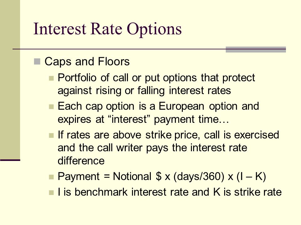 Interest Rate Options Caps and Floors Portfolio of call or put options that protect against rising or falling interest rates Each cap option is a European option and expires at interest payment time… If rates are above strike price, call is exercised and the call writer pays the interest rate difference Payment = Notional $ x (days/360) x (I – K) I is benchmark interest rate and K is strike rate