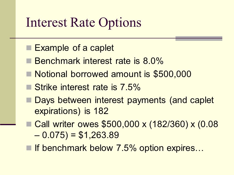 Interest Rate Options Example of a caplet Benchmark interest rate is 8.0% Notional borrowed amount is $500,000 Strike interest rate is 7.5% Days between interest payments (and caplet expirations) is 182 Call writer owes $500,000 x (182/360) x (0.08 – 0.075) = $1, If benchmark below 7.5% option expires…