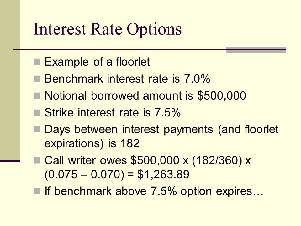 Interest Rate Options Example of a floorlet Benchmark interest rate is 7.0% Notional borrowed amount is $500,000 Strike interest rate is 7.5% Days between interest payments (and floorlet expirations) is 182 Call writer owes $500,000 x (182/360) x (0.075 – 0.070) = $1, If benchmark above 7.5% option expires…