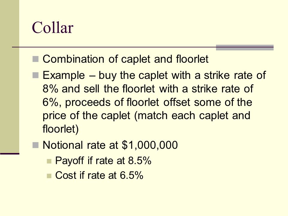 Collar Combination of caplet and floorlet Example – buy the caplet with a strike rate of 8% and sell the floorlet with a strike rate of 6%, proceeds of floorlet offset some of the price of the caplet (match each caplet and floorlet) Notional rate at $1,000,000 Payoff if rate at 8.5% Cost if rate at 6.5%