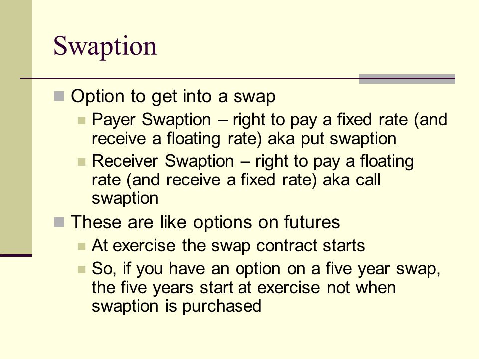 Swaption Option to get into a swap Payer Swaption – right to pay a fixed rate (and receive a floating rate) aka put swaption Receiver Swaption – right to pay a floating rate (and receive a fixed rate) aka call swaption These are like options on futures At exercise the swap contract starts So, if you have an option on a five year swap, the five years start at exercise not when swaption is purchased