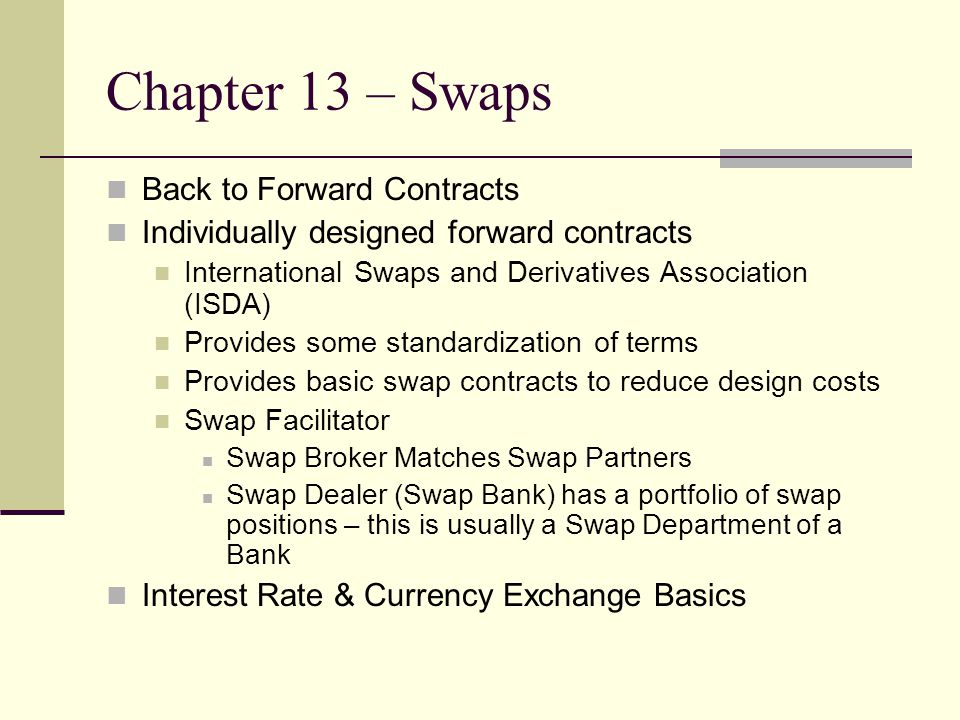 Chapter 13 – Swaps Back to Forward Contracts Individually designed forward contracts International Swaps and Derivatives Association (ISDA) Provides some standardization of terms Provides basic swap contracts to reduce design costs Swap Facilitator Swap Broker Matches Swap Partners Swap Dealer (Swap Bank) has a portfolio of swap positions – this is usually a Swap Department of a Bank Interest Rate & Currency Exchange Basics