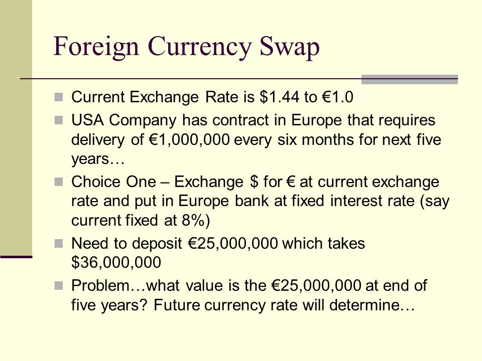 Foreign Currency Swap Current Exchange Rate is $1.44 to €1.0 USA Company has contract in Europe that requires delivery of €1,000,000 every six months for next five years… Choice One – Exchange $ for € at current exchange rate and put in Europe bank at fixed interest rate (say current fixed at 8%) Need to deposit €25,000,000 which takes $36,000,000 Problem…what value is the €25,000,000 at end of five years.