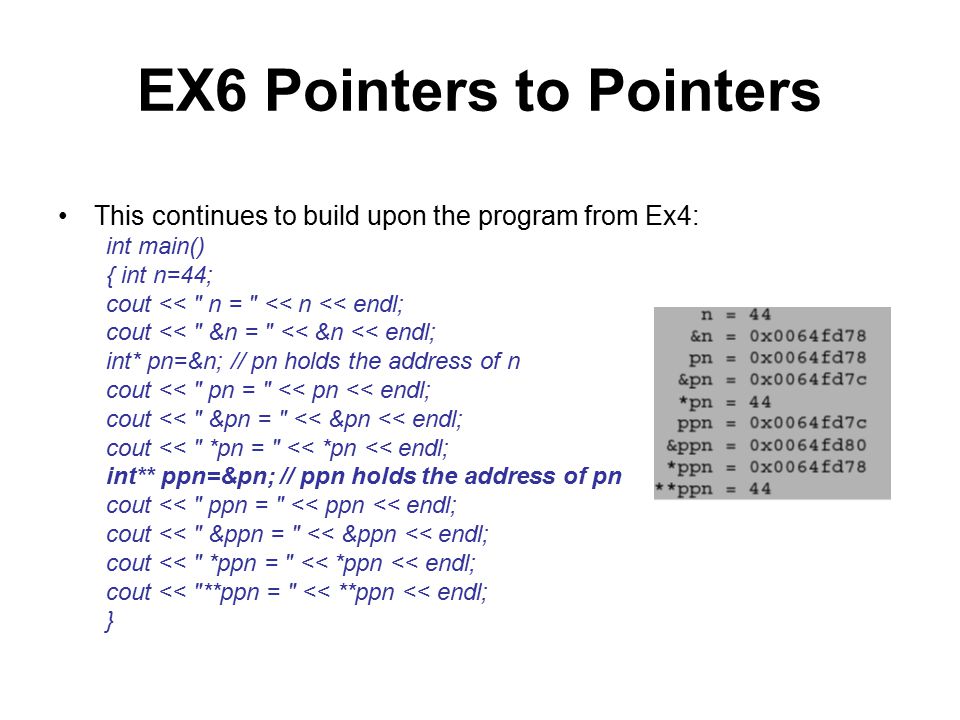 EX6 Pointers to Pointers This continues to build upon the program from Ex4: int main() { int n=44; cout << n = << n << endl; cout << &n = << &n << endl; int* pn=&n; // pn holds the address of n cout << pn = << pn << endl; cout << &pn = << &pn << endl; cout << *pn = << *pn << endl; int** ppn=&pn; // ppn holds the address of pn cout << ppn = << ppn << endl; cout << &ppn = << &ppn << endl; cout << *ppn = << *ppn << endl; cout << **ppn = << **ppn << endl; }