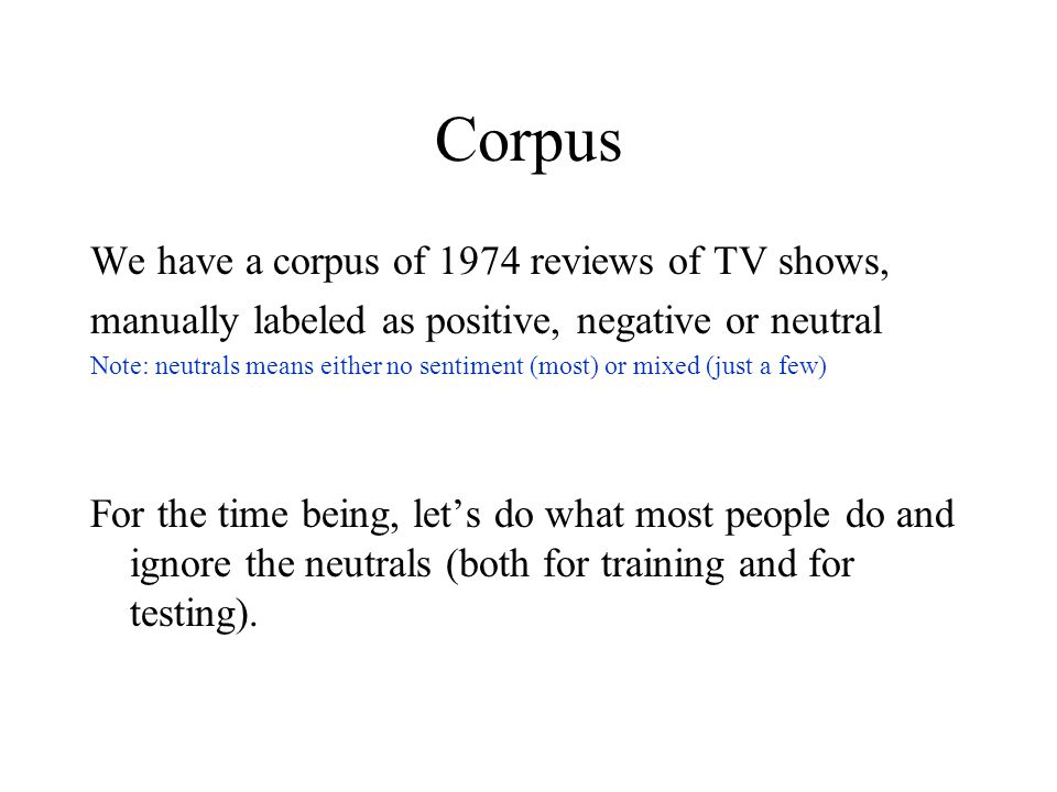 Corpus We have a corpus of 1974 reviews of TV shows, manually labeled as positive, negative or neutral Note: neutrals means either no sentiment (most) or mixed (just a few) For the time being, let’s do what most people do and ignore the neutrals (both for training and for testing).