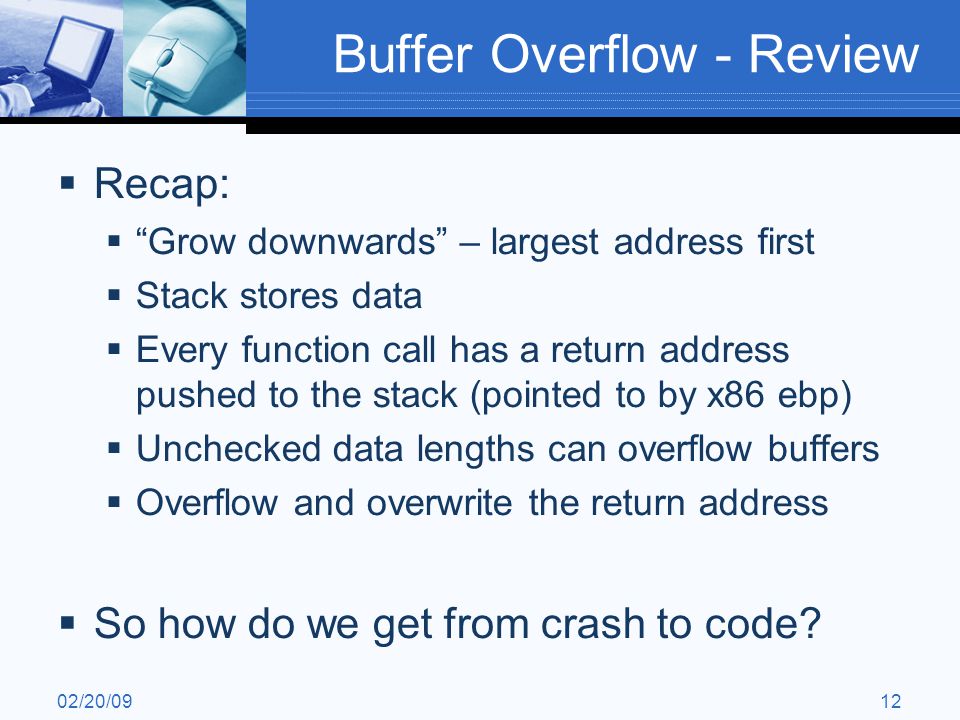 02/20/0912 Buffer Overflow - Review  Recap:  Grow downwards – largest address first  Stack stores data  Every function call has a return address pushed to the stack (pointed to by x86 ebp)  Unchecked data lengths can overflow buffers  Overflow and overwrite the return address  So how do we get from crash to code