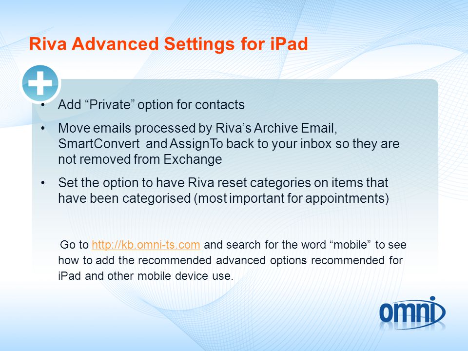 Riva Advanced Settings for iPad Add Private option for contacts Move  s processed by Riva’s Archive  , SmartConvert and AssignTo back to your inbox so they are not removed from Exchange Set the option to have Riva reset categories on items that have been categorised (most important for appointments) Go to   and search for the word mobile to see how to add the recommended advanced options recommended for iPad and other mobile device use.