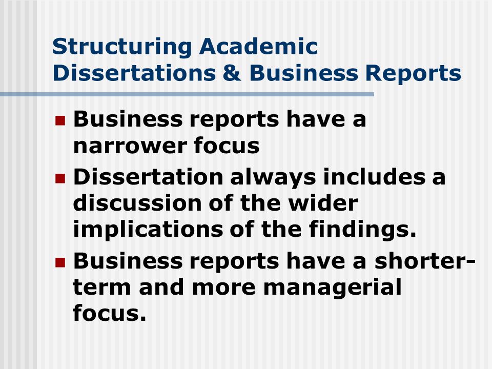 Structuring Academic Dissertations & Business Reports Business reports have a narrower focus Dissertation always includes a discussion of the wider implications of the findings.