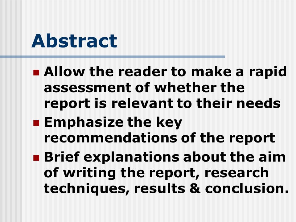 Abstract Allow the reader to make a rapid assessment of whether the report is relevant to their needs Emphasize the key recommendations of the report Brief explanations about the aim of writing the report, research techniques, results & conclusion.