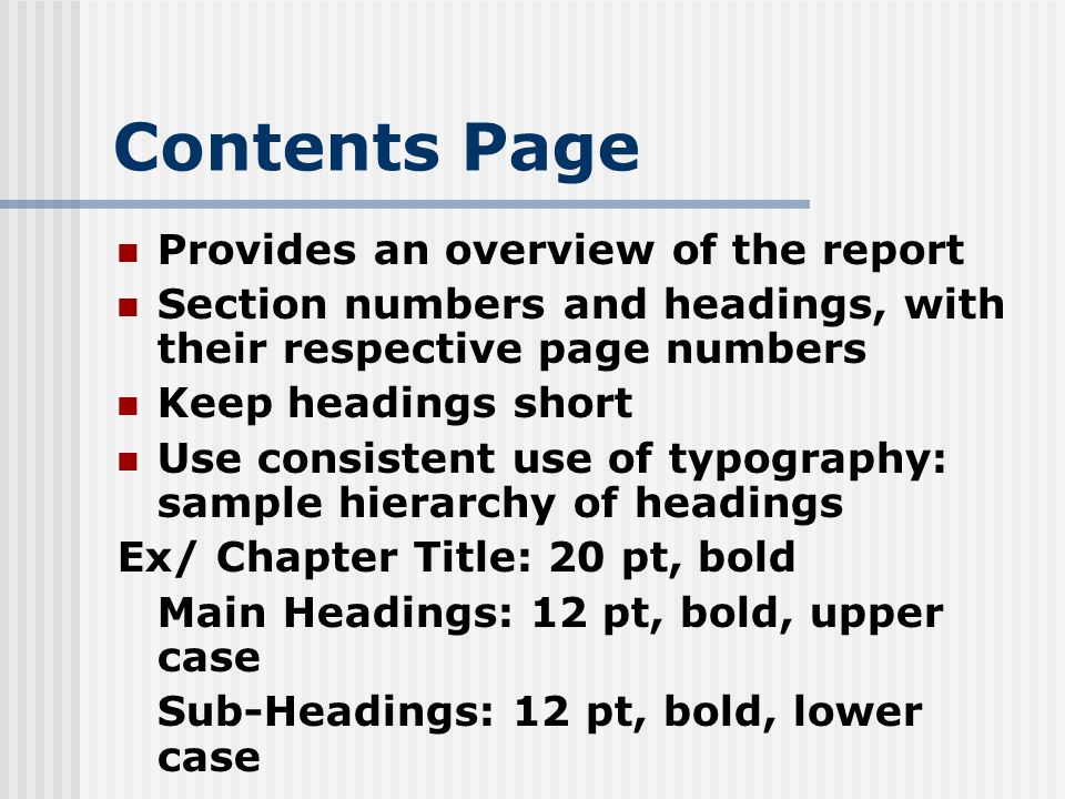 Contents Page Provides an overview of the report Section numbers and headings, with their respective page numbers Keep headings short Use consistent use of typography: sample hierarchy of headings Ex/ Chapter Title: 20 pt, bold Main Headings: 12 pt, bold, upper case Sub-Headings: 12 pt, bold, lower case