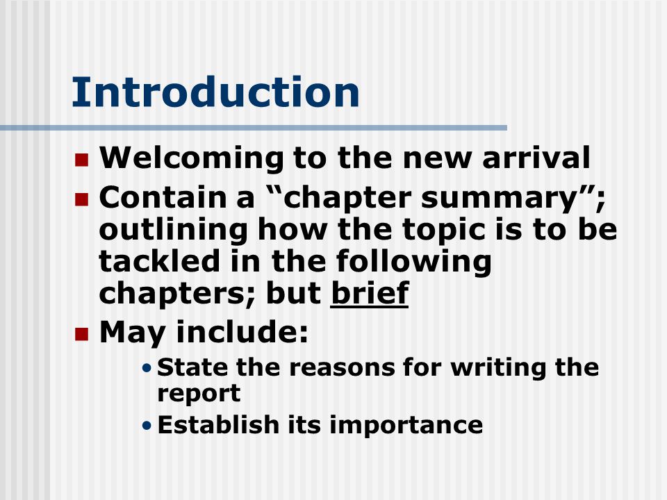 Introduction Welcoming to the new arrival Contain a chapter summary ; outlining how the topic is to be tackled in the following chapters; but brief May include: State the reasons for writing the report Establish its importance