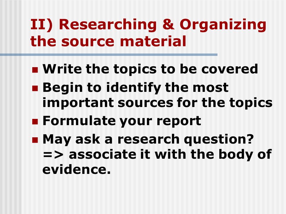 II) Researching & Organizing the source material Write the topics to be covered Begin to identify the most important sources for the topics Formulate your report May ask a research question.