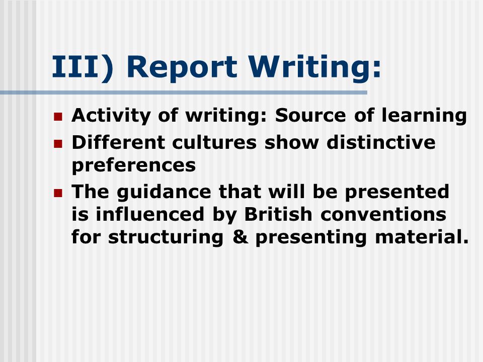 III) Report Writing: Activity of writing: Source of learning Different cultures show distinctive preferences The guidance that will be presented is influenced by British conventions for structuring & presenting material.