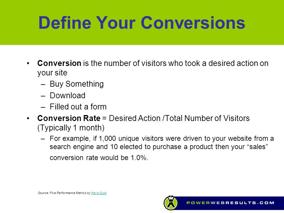Define Your Conversions Conversion is the number of visitors who took a desired action on your site –Buy Something –Download –Filled out a form Conversion Rate = Desired Action /Total Number of Visitors (Typically 1 month) –For example, if 1,000 unique visitors were driven to your website from a search engine and 10 elected to purchase a product then your sales conversion rate would be 1.0%.