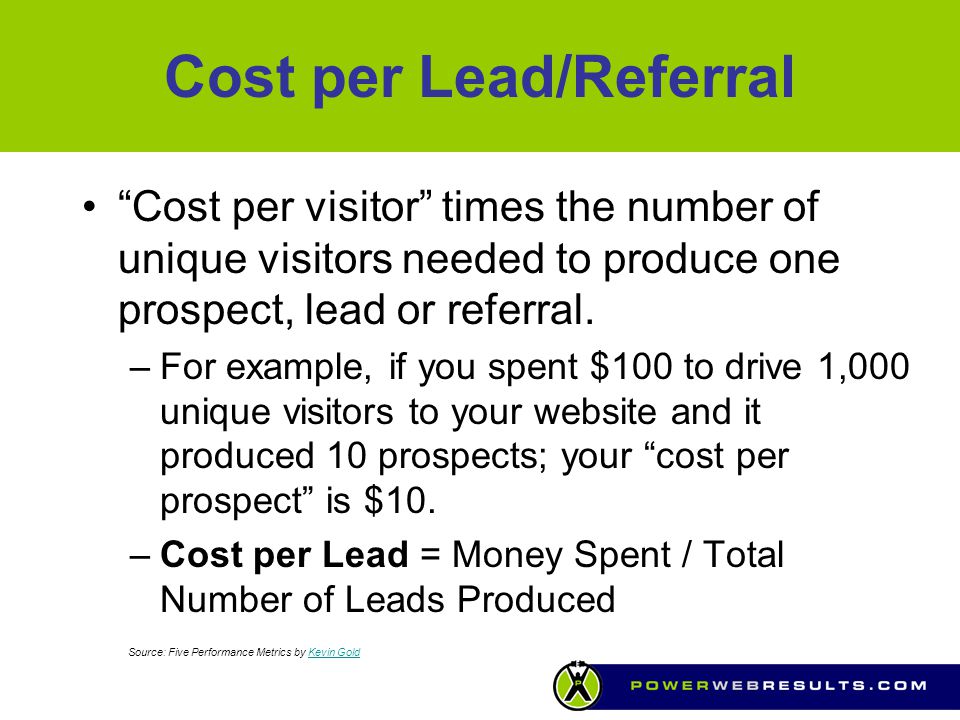 Cost per Lead/Referral Cost per visitor times the number of unique visitors needed to produce one prospect, lead or referral.