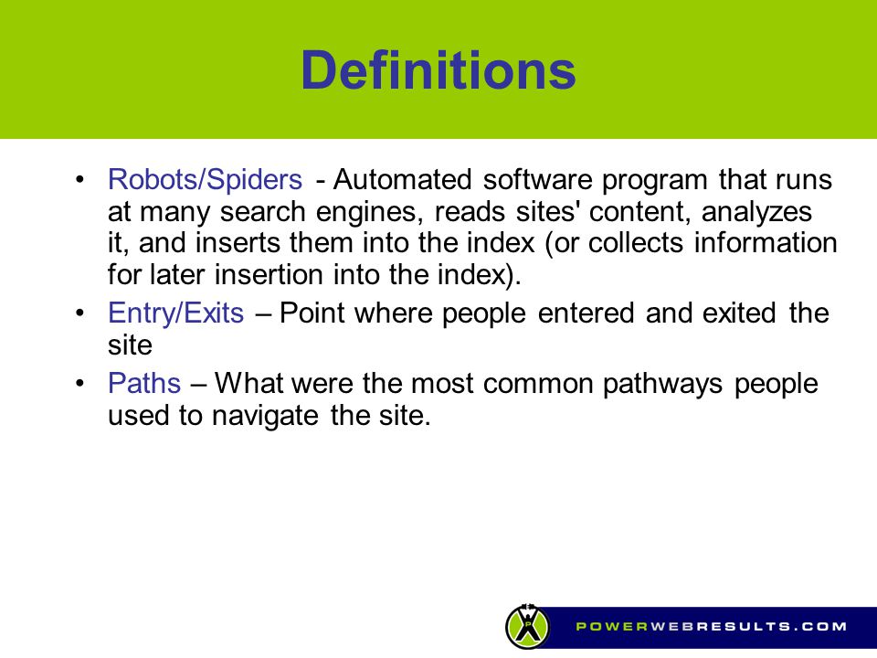 Definitions Robots/Spiders - Automated software program that runs at many search engines, reads sites content, analyzes it, and inserts them into the index (or collects information for later insertion into the index).
